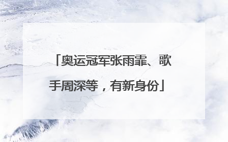 奥运冠军张雨霏、歌手周深等，有新身份