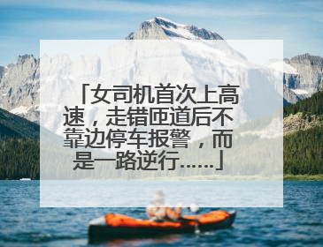女司机首次上高速，走错匝道后不靠边停车报警，而是一路逆行……