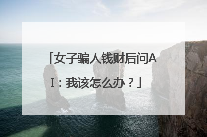 女子骗人钱财后问AI：我该怎么办？