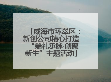 威海市环翠区：新创公司精心打造“端礼承脉·创聚新生”主题活动