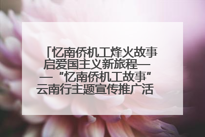 忆南侨机工烽火故事 启爱国主义新旅程——“忆南侨机工故事”云南行主题宣传推广活动圆满收官