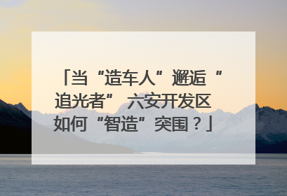 当“造车人”邂逅“追光者” 六安开发区如何“智造”突围？