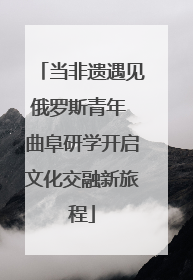 当非遗遇见俄罗斯青年 曲阜研学开启文化交融新旅程
