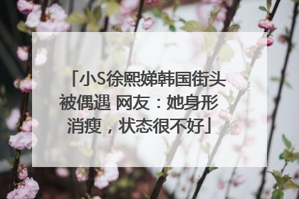 小S徐熙娣韩国街头被偶遇 网友：她身形消瘦，状态很不好