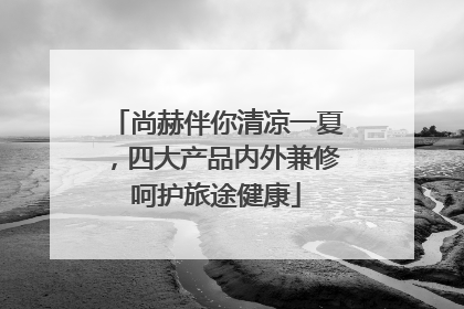 尚赫伴你清凉一夏，四大产品内外兼修呵护旅途健康