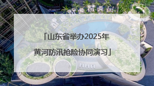 山东省举办2025年黄河防汛抢险协同演习