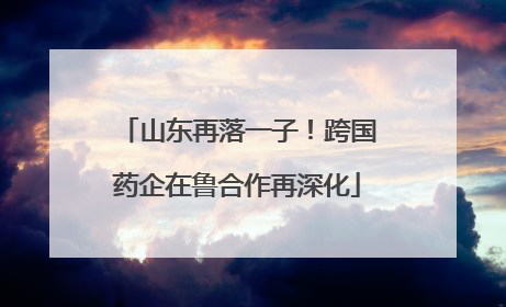 山东再落一子！跨国药企在鲁合作再深化