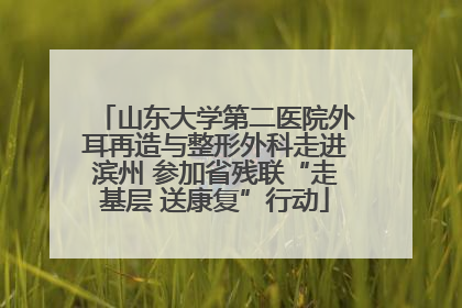 山东大学第二医院外耳再造与整形外科走进滨州 参加省残联“走基层 送康复”行动