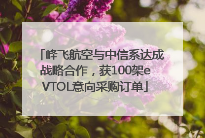 峰飞航空与中信系达成战略合作，获100架eVTOL意向采购订单