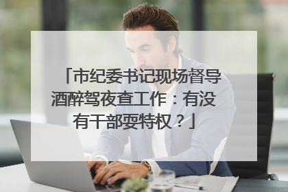 市纪委书记现场督导酒醉驾夜查工作：有没有干部耍特权？