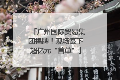 广州国际贸易集团揭牌！现场签下超亿元“首单”