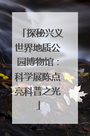 探秘兴义世界地质公园博物馆：科学展陈点亮科普之光