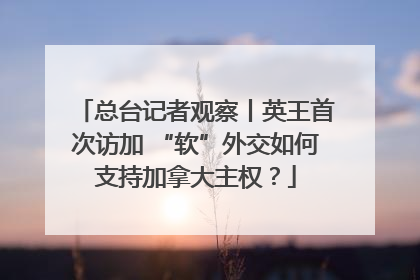 总台记者观察丨英王首次访加 “软”外交如何支持加拿大主权？