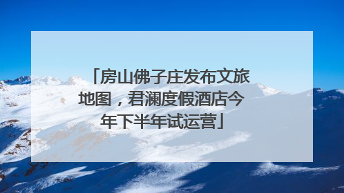 房山佛子庄发布文旅地图，君澜度假酒店今年下半年试运营