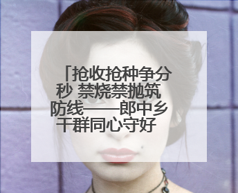抢收抢种争分秒 禁烧禁抛筑防线——郎中乡干群同心守好 粮袋子