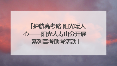 护航高考路 阳光暖人心——阳光人寿山分开展系列高考助考活动