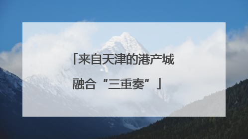 来自天津的港产城融合“三重奏”