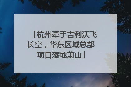 杭州牵手吉利沃飞长空，华东区域总部项目落地萧山