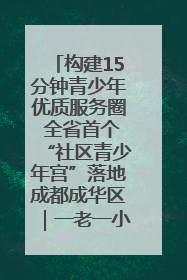 构建15分钟青少年优质服务圈 全省首个“社区青少年宫”落地成都成华区｜一老一小总关情