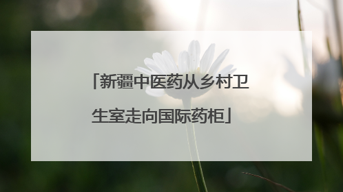 新疆中医药从乡村卫生室走向国际药柜