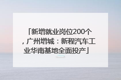 新增就业岗位200个，广州增城：新程汽车工业华南基地全面投产