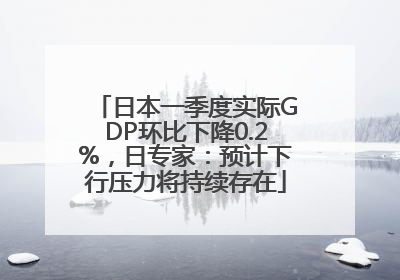 日本一季度实际GDP环比下降0.2%，日专家：预计下行压力将持续存在