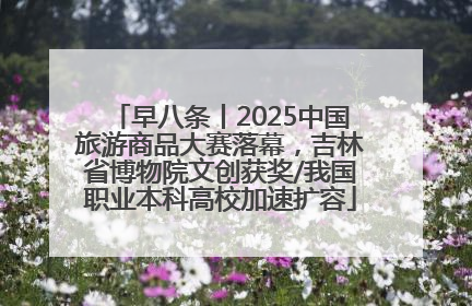 早八条丨2025中国旅游商品大赛落幕，吉林省博物院文创获奖/我国职业本科高校加速扩容