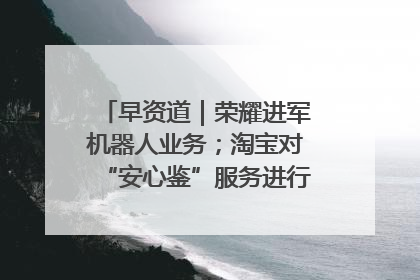 早资道｜荣耀进军机器人业务；淘宝对“安心鉴”服务进行逐步下线调整