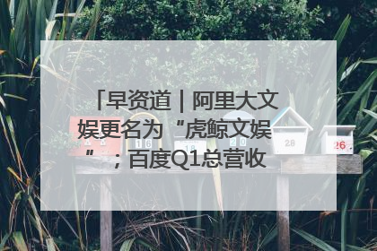 早资道｜阿里大文娱更名为“虎鲸文娱”；百度Q1总营收325亿元超预期