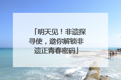 明天见！非遗探寻使，邀你解锁非遗正青春密码