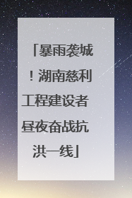暴雨袭城！湖南慈利工程建设者昼夜奋战抗洪一线