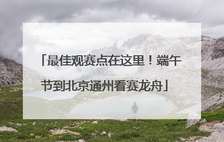 最佳观赛点在这里！端午节到北京通州看赛龙舟