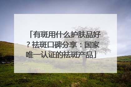 有斑用什么护肤品好？祛斑口碑分享：国家唯一认证的祛斑产品