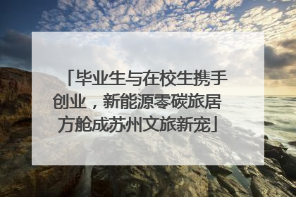 毕业生与在校生携手创业，新能源零碳旅居方舱成苏州文旅新宠