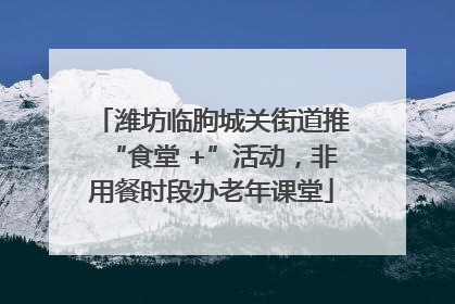 潍坊临朐城关街道推“食堂 +”活动，非用餐时段办老年课堂