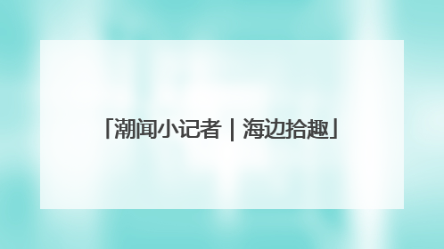 潮闻小记者｜海边拾趣