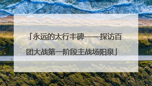 永远的太行丰碑——探访百团大战第一阶段主战场阳泉