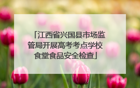 江西省兴国县市场监管局开展高考考点学校食堂食品安全检查