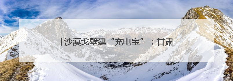 沙漠戈壁建“充电宝”：甘肃规划1.6亿千瓦新能源装机