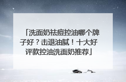 洗面奶祛痘控油哪个牌子好？击退油腻！十大好评款控油洗面奶推荐