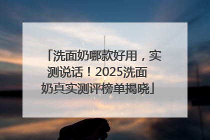 洗面奶哪款好用，实测说话！2025洗面奶真实测评榜单揭晓