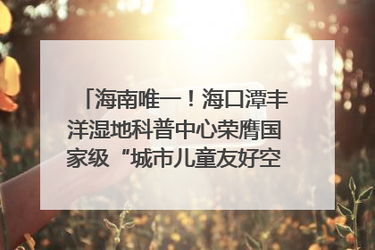 海南唯一！海口潭丰洋湿地科普中心荣膺国家级“城市儿童友好空间建设园区”称号