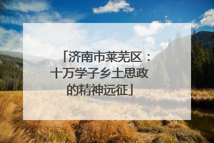 济南市莱芜区：十万学子乡土思政的精神远征