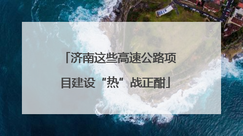 济南这些高速公路项目建设“热”战正酣