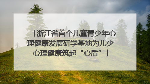 浙江省首个儿童青少年心理健康发展研学基地为儿少心理健康筑起“心盾”