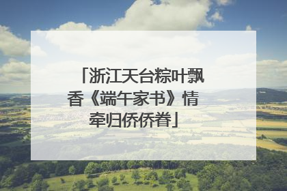浙江天台粽叶飘香《端午家书》情牵归侨侨眷