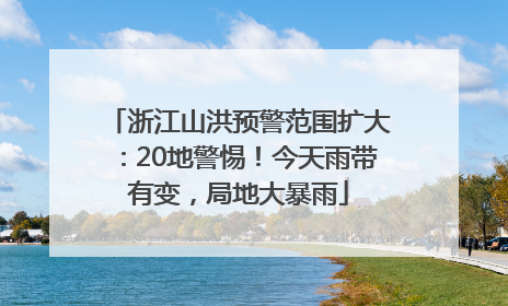 浙江山洪预警范围扩大：20地警惕！今天雨带有变，局地大暴雨