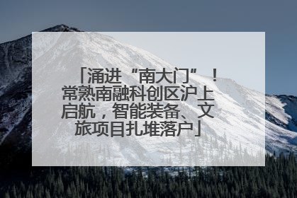 涌进“南大门”！常熟南融科创区沪上启航，智能装备、文旅项目扎堆落户