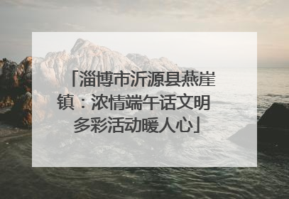 淄博市沂源县燕崖镇：浓情端午话文明 多彩活动暖人心
