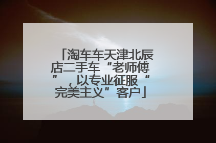 淘车车天津北辰店二手车“老师傅”，以专业征服“完美主义”客户